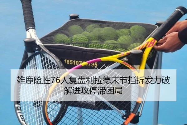 雄鹿险胜76人复盘利拉德末节挡拆发力破解进攻停滞困局
