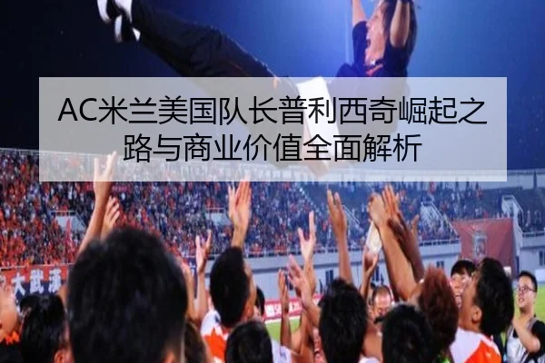 AC米兰美国队长普利西奇崛起之路与商业价值全面解析