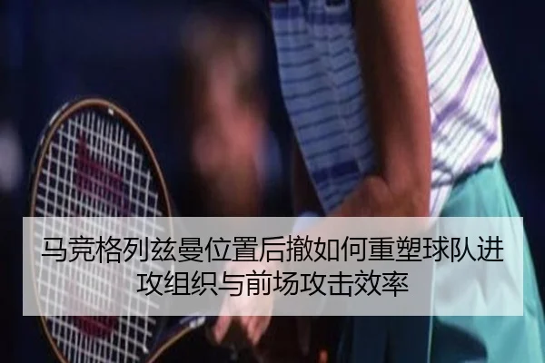 马竞格列兹曼位置后撤如何重塑球队进攻组织与前场攻击效率