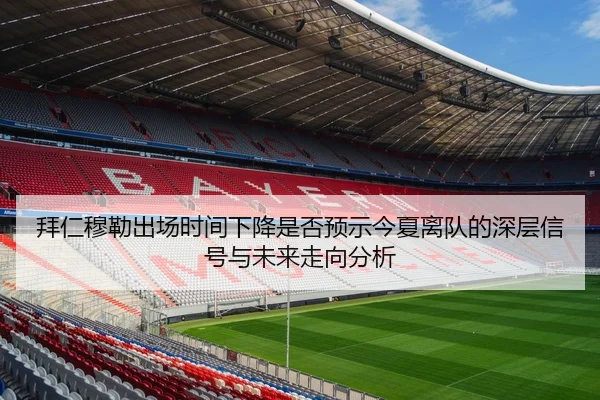 拜仁穆勒出场时间下降是否预示今夏离队的深层信号与未来走向分析
