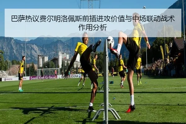 巴萨热议费尔明洛佩斯前插进攻价值与中场联动战术作用分析