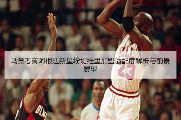 马竞考察阿根廷新星埃切维里加盟适配度解析与前景展望