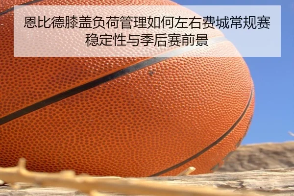 恩比德膝盖负荷管理如何左右费城常规赛稳定性与季后赛前景