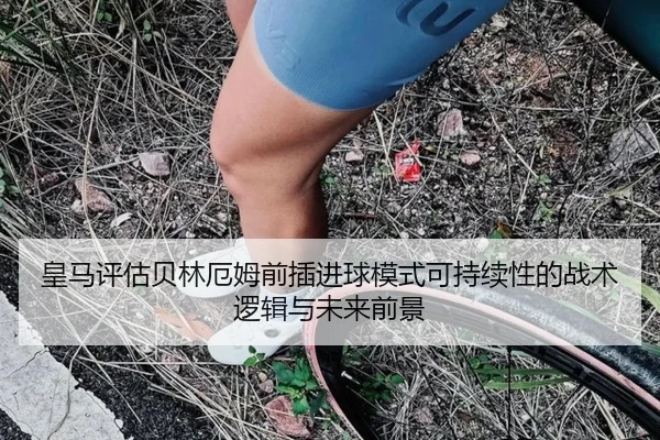 皇马评估贝林厄姆前插进球模式可持续性的战术逻辑与未来前景