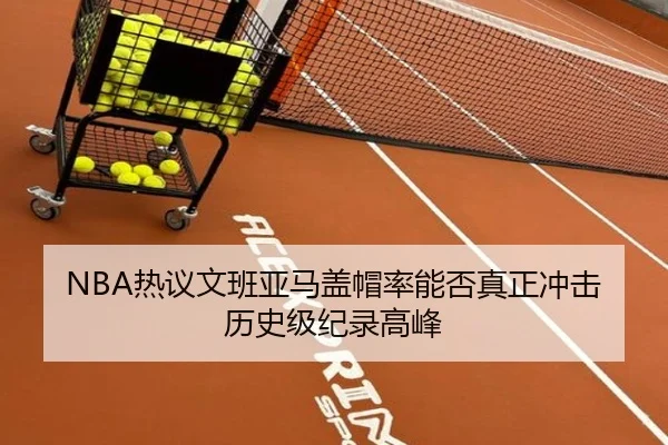 NBA热议文班亚马盖帽率能否真正冲击历史级纪录高峰