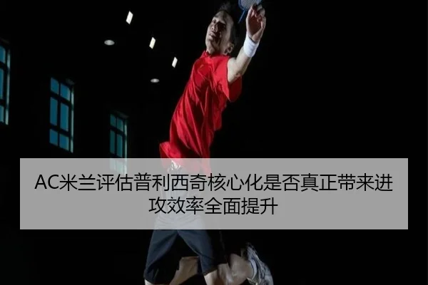 AC米兰评估普利西奇核心化是否真正带来进攻效率全面提升