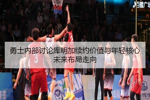 勇士内部讨论库明加续约价值与年轻核心未来布局走向