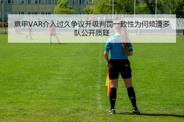 意甲VAR介入过久争议升级判罚一致性为何频遭多队公开质疑