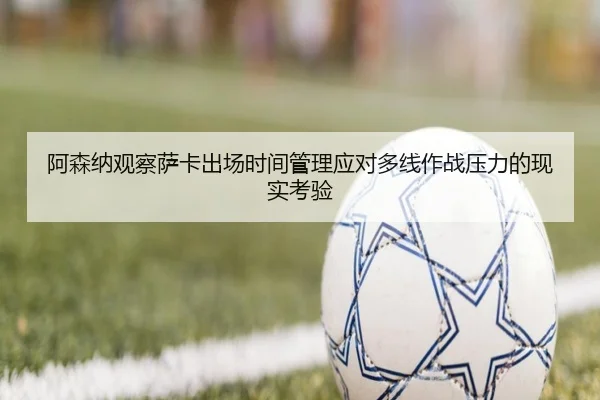 阿森纳观察萨卡出场时间管理应对多线作战压力的现实考验