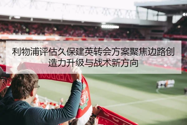 利物浦评估久保建英转会方案聚焦边路创造力升级与战术新方向