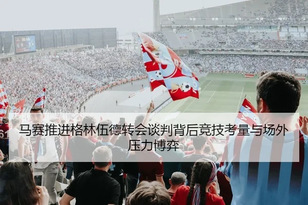 马赛推进格林伍德转会谈判背后竞技考量与场外压力博弈