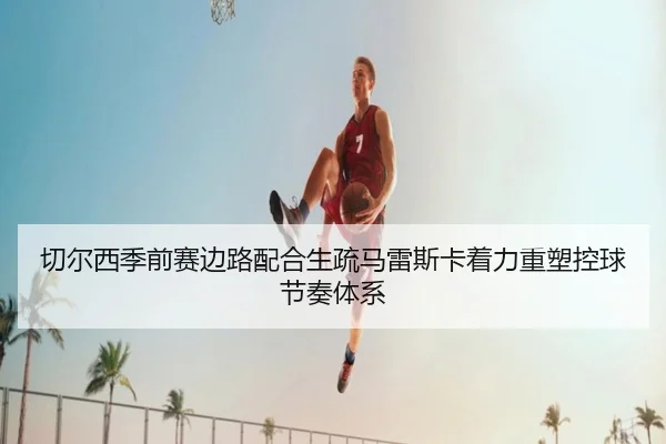 切尔西季前赛边路配合生疏马雷斯卡着力重塑控球节奏体系